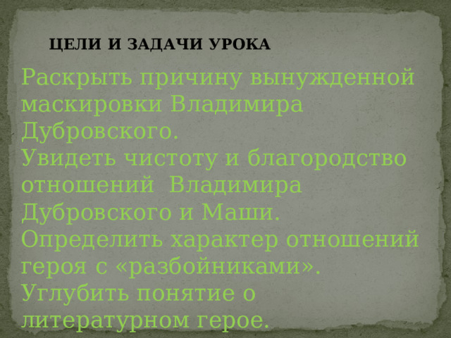 ЦЕЛИ И ЗАДАЧИ УРОКА Раскрыть причину вынужденной маскировки Владимира Дубровского. Увидеть чистоту и благородство отношений Владимира Дубровского и Маши. Определить характер отношений героя с «разбойниками». Углубить понятие о литературном герое. 