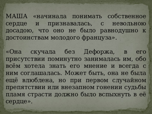 МАША «начинала понимать собственное сердце и признавалась, с невольною досадою, что оно не было равнодушно к достоинствам молодого француза». «Она скучала без Дефоржа, в его присутствии поминутно занималась им, обо всём хотела знать его мнение и всегда с ним соглашалась. Может быть, она не была ещё влюблена, но при первом случайном препятствии или внезапном гонении судьбы пламя страсти должно было вспыхнуть в её сердце». 