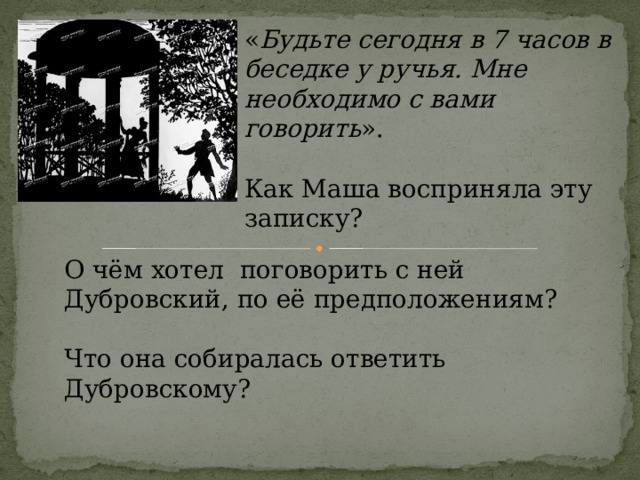 « Будьте сегодня в 7 часов в беседке у ручья. Мне необходимо с вами говорить ». Как Маша восприняла эту записку? О чём хотел поговорить с ней Дубровский, по её предположениям? Что она собиралась ответить Дубровскому? 