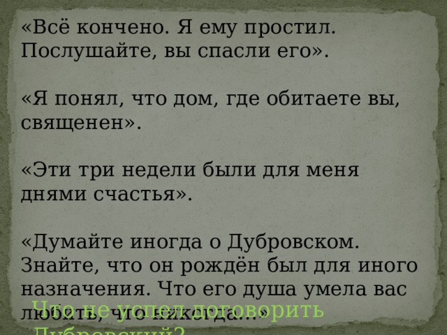 «Всё кончено. Я ему простил. Послушайте, вы спасли его». «Я понял, что дом, где обитаете вы, священен». «Эти три недели были для меня днями счастья». «Думайте иногда о Дубровском. Знайте, что он рождён был для иного назначения. Что его душа умела вас любить, что никогда…» Что не успел договорить Дубровский? 