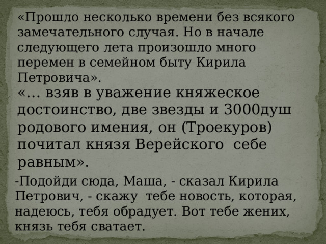 «Прошло несколько времени без всякого замечательного случая. Но в начале следующего лета произошло много перемен в семейном быту Кирила Петровича». «… взяв в уважение княжеское достоинство, две звезды и 3000душ родового имения, он (Троекуров) почитал князя Верейского себе равным». -Подойди сюда, Маша, - сказал Кирила Петрович, - скажу тебе новость, которая, надеюсь, тебя обрадует. Вот тебе жених, князь тебя сватает. 