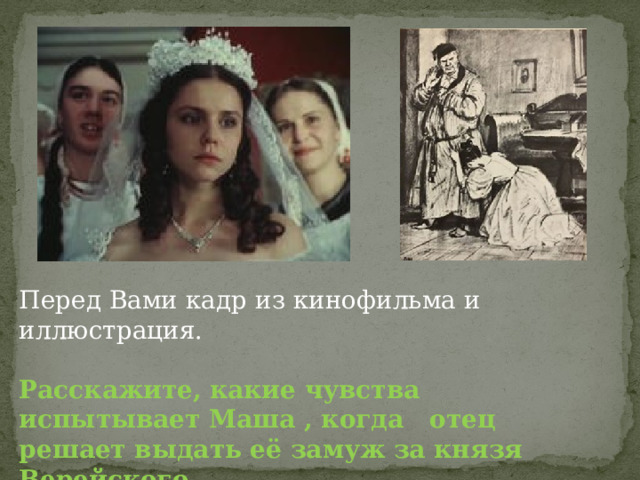 Перед Вами кадр из кинофильма и иллюстрация. Расскажите, какие чувства испытывает Маша , когда отец решает выдать её замуж за князя Верейского. 