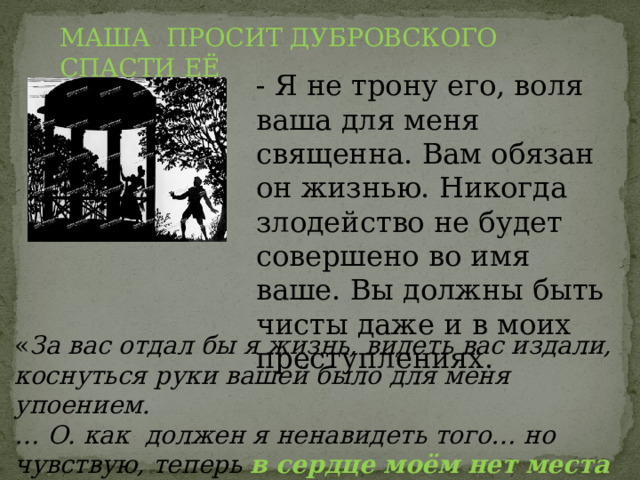 МАША ПРОСИТ ДУБРОВСКОГО СПАСТИ ЕЁ - Я не трону его, воля ваша для меня священна. Вам обязан он жизнью. Никогда злодейство не будет совершено во имя ваше. Вы должны быть чисты даже и в моих преступлениях. « За вас отдал бы я жизнь, видеть вас издали, коснуться руки вашей было для меня упоением. … О. как должен я ненавидеть того… но чувствую, теперь в сердце моём нет места ненависти ». 