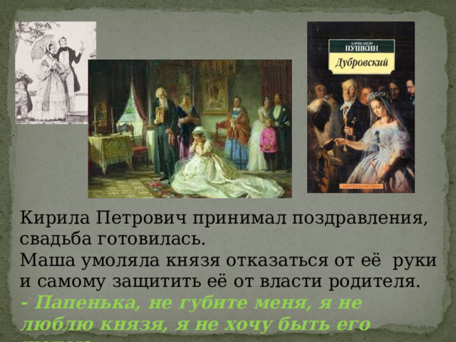 Кирила Петрович принимал поздравления, свадьба готовилась. Маша умоляла князя отказаться от её руки и самому защитить её от власти родителя. - Папенька, не губите меня, я не люблю князя, я не хочу быть его женою… 