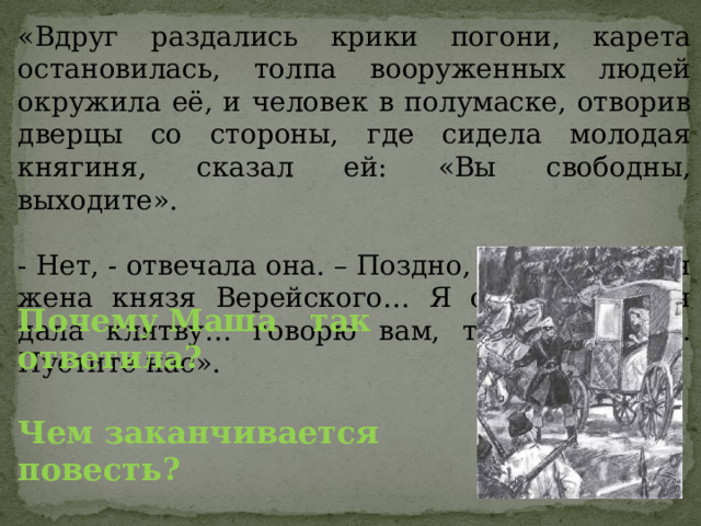 «Вдруг раздались крики погони, карета остановилась, толпа вооруженных людей окружила её, и человек в полумаске, отворив дверцы со стороны, где сидела молодая княгиня, сказал ей: «Вы свободны, выходите». - Нет, - отвечала она. – Поздно, я обвенчана, я жена князя Верейского… Я согласилась, я дала клятву… говорю вам, теперь поздно. Пустите нас». Почему Маша так ответила? Чем заканчивается повесть? 