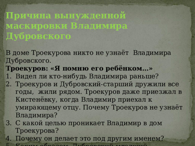 Причина вынужденной маскировки Владимира Дубровского В доме Троекурова никто не узнаёт Владимира Дубровского. Троекуров: «Я помню его ребёнком…» Видел ли кто-нибудь Владимира раньше? Троекуров и Дубровский-старший дружили все годы, жили рядом. Троекуров даже приезжал в Кистенёвку, когда Владимир приехал к умирающему отцу. Почему Троекуров не узнаёт Владимира? С какой целью проникает Владимир в дом Троекурова? Почему он делает это под другим именем? Каким образом Дубровский-младший «сделался» Дефоржем? Почему он отказывается от мести Троекурову? 