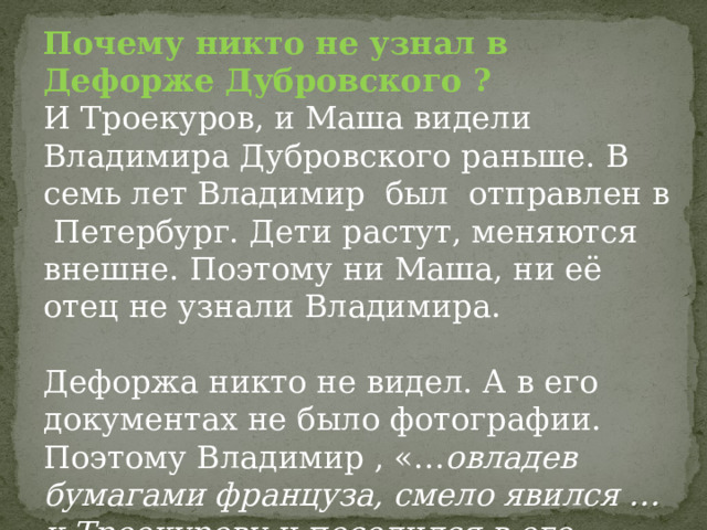 Почему никто не узнал в Дефорже Дубровского ? И Троекуров, и Маша видели Владимира Дубровского раньше. В семь лет Владимир был отправлен в Петербург. Дети растут, меняются внешне. Поэтому ни Маша, ни её отец не узнали Владимира. Дефоржа никто не видел. А в его документах не было фотографии. Поэтому Владимир , «… овладев бумагами француза, смело явился …к Троекурову и поселился в его доме». 