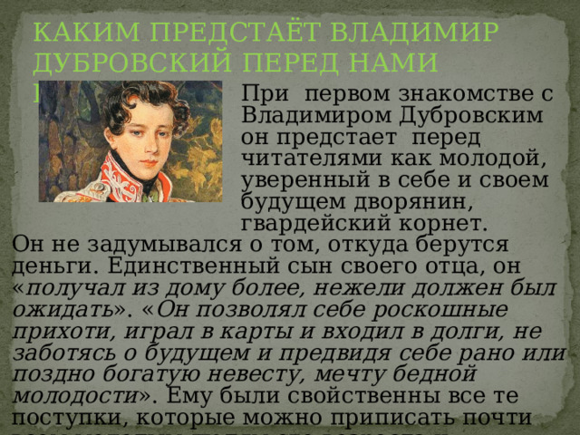 КАКИМ ПРЕДСТАЁТ ВЛАДИМИР ДУБРОВСКИЙ ПЕРЕД НАМИ ВПЕРВЫЕ? При первом знакомстве с Владимиром Дубровским он предстает перед читателями как молодой, уверенный в себе и своем будущем дворянин, гвардейский корнет. Он не задумывался о том, откуда берутся деньги. Единственный сын своего отца, он « получал из дому более, нежели должен был ожидать ». « Он позволял себе роскошные прихоти, играл в карты и входил в долги, не заботясь о будущем и предвидя себе рано или поздно богатую невесту, мечту бедной молодости ». Ему были свойственны все те поступки, которые можно приписать почти всем молодым людям его возраста и сословия . 