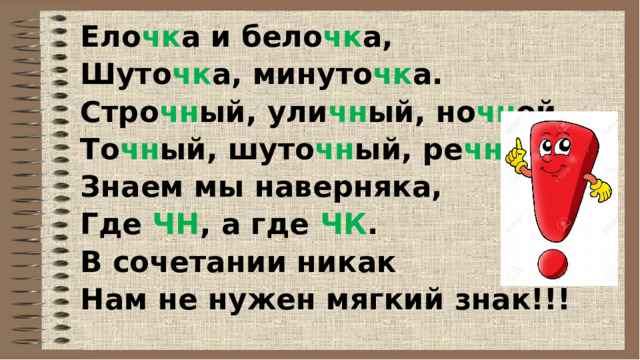 Ело чк а и бело чк а, Шуто чк а, минуто чк а. Стро чн ый, ули чн ый, но чн ой, То чн ый, шуто чн ый, ре чн ой. Знаем мы наверняка, Где ЧН , а где ЧК . В сочетании никак Нам не нужен мягкий знак!!! 