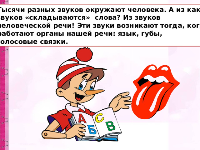 Тысячи разных звуков окружают человека. А из каких звуков «складываются» слова? Из звуков человеческой речи! Эти звуки возникают тогда, когда работают органы нашей речи: язык, губы, голосовые связки. 