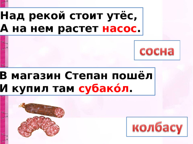 Над рекой стоит утёс,  А на нем растет насос . В магазин Степан пошёл  И купил там субако́л . 
