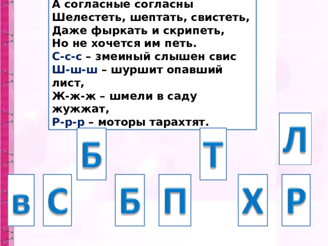 А согласные согласны Шелестеть, шептать, свистеть, Даже фыркать и скрипеть, Но не хочется им петь. С-с-с – змеиный слышен свис Ш-ш-ш – шуршит опавший лист, Ж-ж-ж – шмели в саду жужжат, Р-р-р – моторы тарахтят. 