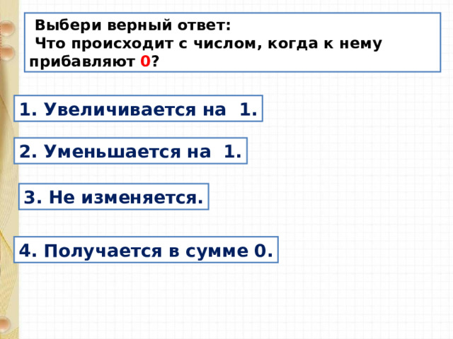  Выбери верный ответ:  Что происходит с числом, когда к нему прибавляют 0 ? 1. Увеличивается на 1. 2. Уменьшается на 1. 3. Не изменяется. 4. Получается в сумме 0. 