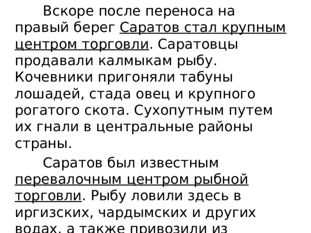  Вскоре после переноса на правый берег Саратов стал крупным центром торговли . Саратовцы продавали калмыкам рыбу. Кочевники пригоняли табуны лошадей, стада овец и крупного рогатого скота. Сухопутным путем их гнали в центральные районы страны.  Саратов был известным перевалочным центром рыбной торговли . Рыбу ловили здесь в иргизских, чардымских и других водах, а также привозили из Астрахани (соленую, зимой - мороженую). 