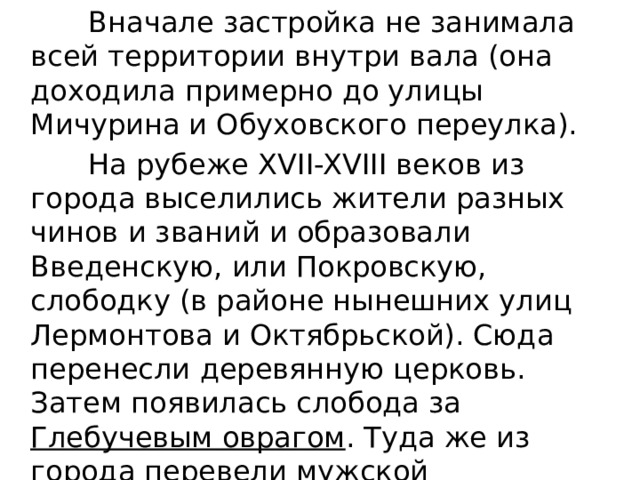  Вначале застройка не занимала всей территории внутри вала (она доходила примерно до улицы Мичурина и Обуховского переулка).  На рубеже XVII-XVIII веков из города выселились жители разных чинов и званий и образовали Введенскую, или Покровскую, слободку (в районе нынешних улиц Лермонтова и Октябрьской). Сюда перенесли деревянную церковь. Затем появилась слобода за Глебучевым оврагом . Туда же из города перевели мужской Монастырь. 