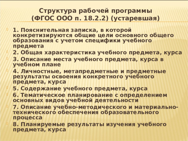 Структура рабочей программы  (ФГОС ООО п. 18.2.2) (устаревшая) 1. Пояснительная записка, в которой конкретизируются общие цели основного общего образования с учетом специфики учебного предмета 2. Общая характеристика учебного предмета, курса 3. Описание места учебного предмета, курса в учебном плане 4. Личностные, метапредметные и предметные результаты освоения конкретного учебного предмета, курса 5. Содержание учебного предмета, курса 6. Тематическое планирование с определением основных видов учебной деятельности 7. Описание учебно-методического и материально-технического обеспечения образовательного процесса 8. Планируемые результаты изучения учебного предмета, курса 