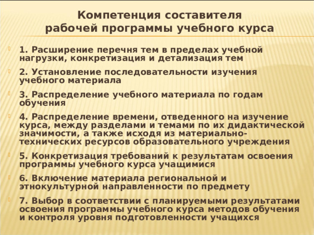 Компетенция составителя  рабочей программы учебного курса 1. Расширение перечня тем в пределах учебной нагрузки, конкретизация и детализация тем  2. Установление последовательности изучения учебного материала  3. Распределение учебного материала по годам обучения  4. Распределение времени, отведенного на изучение курса, между разделами и темами по их дидактической значимости, а также исходя из материально-технических ресурсов образовательного учреждения  5. Конкретизация требований к результатам освоения программы учебного курса учащимися  6. Включение материала региональной и этнокультурной направленности по предмету  7. Выбор в соответствии с планируемыми результатами освоения программы учебного курса методов обучения и контроля уровня подготовленности учащихся 