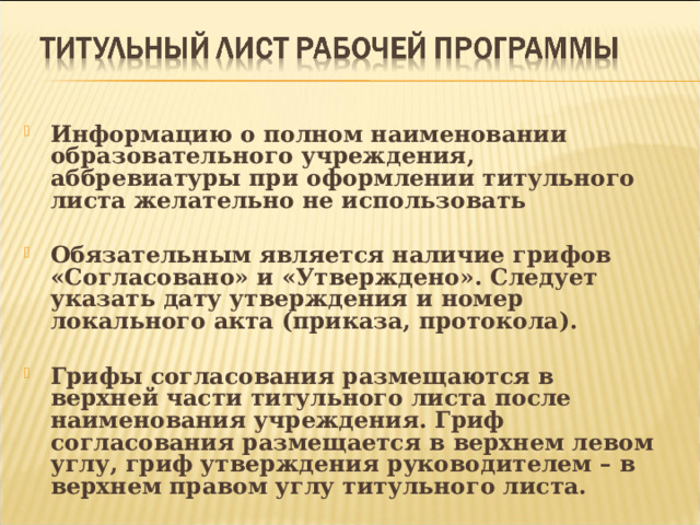  Информацию о полном наименовании образовательного учреждения, аббревиатуры при оформлении титульного листа желательно не использовать  Обязательным является наличие грифов «Согласовано» и «Утверждено». Следует указать дату утверждения и номер локального акта (приказа, протокола).  Грифы согласования размещаются в верхней части титульного листа после наименования учреждения. Гриф согласования размещается в верхнем левом углу, гриф утверждения руководителем – в верхнем правом углу титульного листа.  