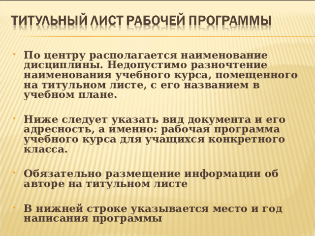 По центру располагается наименование дисциплины. Недопустимо разночтение наименования учебного курса, помещенного на титульном листе, с его названием в учебном плане.  Ниже следует указать вид документа и его адресность, а именно: рабочая программа учебного курса для учащихся конкретного класса.  Обязательно размещение информации об авторе на титульном листе  В нижней строке указывается место и год написания программы 