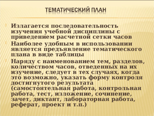  Излагается последовательность изучения учебной дисциплины с приведением расчетной сетки часов Наиболее удобным в использовании является предъявление тематического плана в виде таблицы Наряду с наименованием тем, разделов, количеством часов, отведенных на их изучение, следует в тех случаях, когда это возможно, указать форму контроля достигнутого результата (самостоятельная работа, контрольная работа, тест, изложение, сочинение, зачет, диктант, лабораторная работа, реферат, проект и т.п.)   