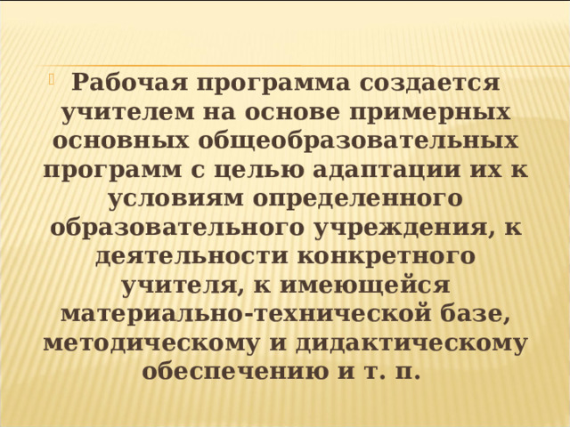  Рабочая программа создается учителем на основе примерных основных общеобразовательных программ с целью адаптации их к условиям определенного образовательного учреждения, к деятельности конкретного учителя, к имеющейся материально-технической базе, методическому и дидактическому обеспечению и т. п.  
