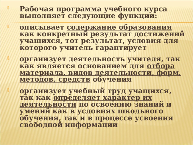Рабочая программа учебного курса выполняет следующие функции:  описывает содержание образования как конкретный результат достижений учащихся, тот результат, условия для которого учитель гарантирует  организует деятельность учителя, так как является основанием для отбора материала, видов деятельности, форм, методов, средств обучения  организует учебный труд учащихся, так как определяет характер их деятельности по освоению знаний и умений как в условиях школьного обучения, так и в процессе усвоения свободной информации 