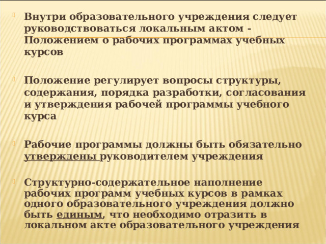 Внутри образовательного учреждения следует руководствоваться локальным актом - Положением о рабочих программах учебных курсов  Положение регулирует вопросы структуры, содержания, порядка разработки, согласования и утверждения рабочей программы учебного курса  Рабочие программы должны быть обязательно утверждены руководителем учреждения  Структурно-содержательное наполнение рабочих программ учебных курсов в рамках одного образовательного учреждения должно быть единым , что необходимо отразить в локальном акте образовательного учреждения 