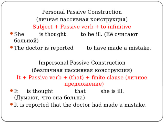 Personal Passive Construction (личная пассивная конструкция) Subject + Passive verb + to infinitive She is thought to be ill. (Её считают больной) The doctor is reported to have made a mistake. Impersonal Passive Construction (безличная пассивная конструкция) It + Passive verb + (that) + finite clause (личное предложение) It is thought that she is ill. (Думают, что она больна) It is reported that the doctor had made a mistake. 