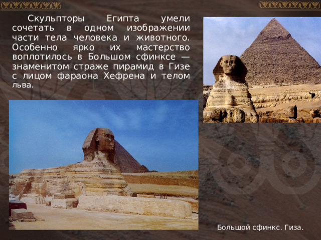 Скульпторы Египта умели сочетать в одном изображении части тела человека и животного. Особенно ярко их мастерство воплотилось в Большом сфинксе — знаменитом страже пирамид в Гизе с лицом фараона Хефрена и телом льва. Большой сфинкс. Гиза. 