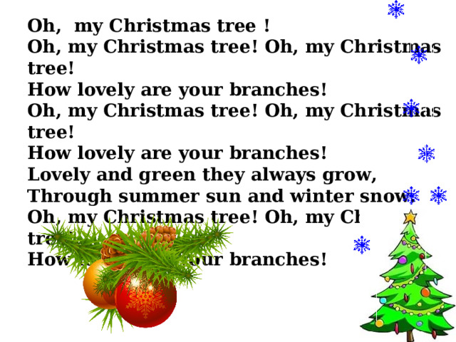 Oh, my Christmas tree ! Oh, my Christmas tree! Oh, my Christmas tree! How lovely are your branches! Oh, my Christmas tree! Oh, my Christmas tree! How lovely are your branches! Lovely and green they always grow, Through summer sun and winter snow. Oh, my Christmas tree! Oh, my Christmas tree! How lovely are your branches! 