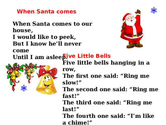 When Santa comes  When Santa comes to our house, I would like to peek, But I know he’ll never come Until I am asleep.    Five Little Bells Five little bells hanging in a row, The first one said: “Ring me slow!” The second one said: “Ring me fast!” The third one said: “Ring me last!” The fourth one said: “I’m like a chime!” The fifth one said: “ Ring us all at Christmas time!” 