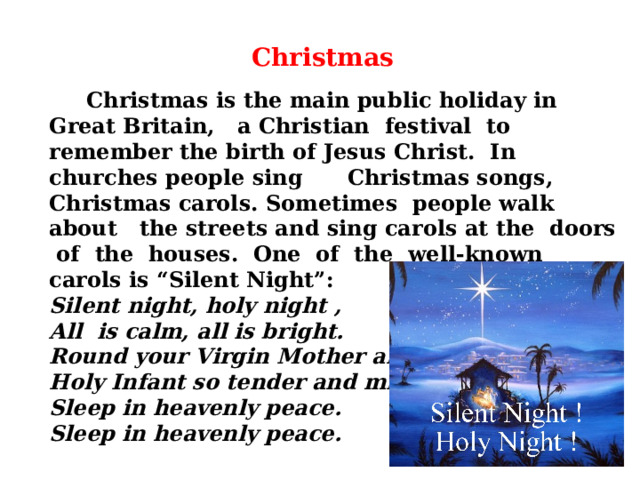    Christmas is the main public holiday in Great Britain, a Christian festival to remember the birth of Jesus Christ. In churches people sing Christmas songs, Christmas carols. Sometimes people walk about the streets and sing carols at the doors of the houses. One of the well-known carols is “Silent Night”: Silent night, holy night , All is calm, all is bright. Round your Virgin Mother and child. Holy Infant so tender and mild Sleep in heavenly peace. Sleep in heavenly peace.     Christmas 