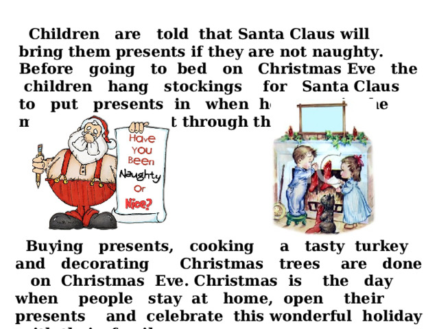  Children are told that Santa Claus will bring them presents if they are not naughty. Before going to bed on Christmas Eve the children hang stockings for Santa Claus to put presents in when he comes in the middle of the night through the chimney.  Buying presents, cooking a tasty turkey and decorating Christmas trees are done on Christmas Eve. Christmas is the day when people stay at home, open their presents and celebrate this wonderful holiday with their family.  