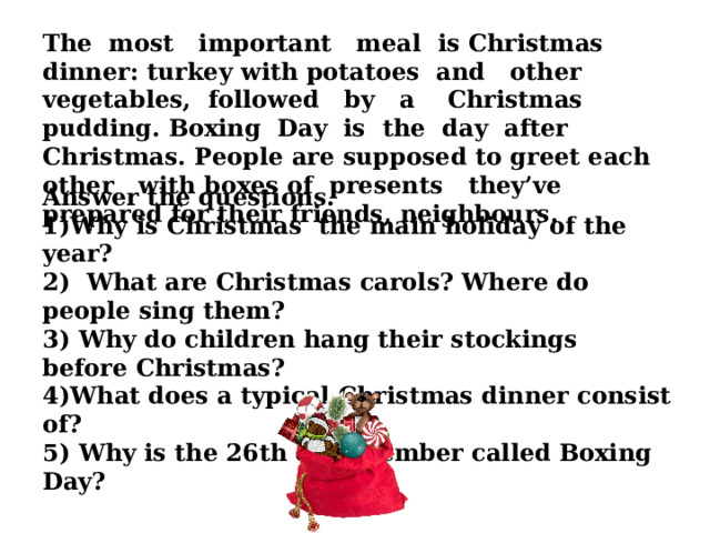 The most important meal is Christmas dinner: turkey with potatoes and other vegetables, followed by a Christmas pudding. Boxing Day is the day after Christmas. People are supposed to greet each other with boxes of presents they’ve prepared for their friends, neighbours.   Answer the questions. Why is Christmas the main holiday of the year? 2) What are Christmas carols? Where do people sing them? 3) Why do children hang their stockings before Christmas? 4)What does a typical Christmas dinner consist of? 5) Why is the 26th of December called Boxing Day? 