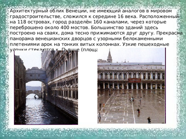 Архитектурный облик Венеции, не имеющий аналогов в мировом градостроительстве, сложился к середине 16 века. Расположенный на 118 островах, город разделён 160 каналами, через которые переброшено около 400 мостов. Большинство зданий здесь построено на сваях, дома тесно прижимаются друг другу. Прекрасна панорама венецианских дворцов с узорными белокаменными плетениями арок на тонких витых колоннах. Узкие пешеходные улочки стекаются к Пьяцце (площади) Сан – Марко. 