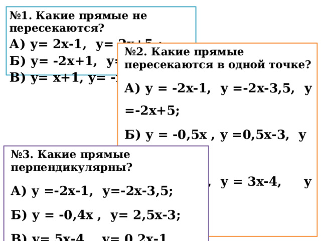 № 1. Какие прямые не пересекаются? А) у= 2х-1, у= 2х+5 ; Б) у= -2х+1, у= 2х; В) у= х+1, у= -х-6. № 2. Какие прямые пересекаются в одной точке? А) у = -2х-1, у =-2х-3,5, у =-2х+5; Б) у = -0,5х , у =0,5х-3, у =1,5х+5; В) у = -3х-4, у = 3х-4, у = 5х-4.  № 3. Какие прямые перпендикулярны? А) у =-2х-1, у=-2х-3,5; Б) у = -0,4х , у= 2,5х-3; В) у= 5х-4, у= 0,2х-1. 