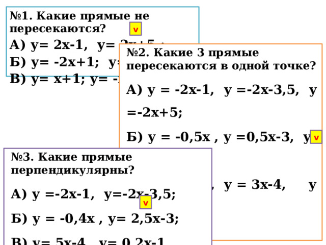 № 1. Какие прямые не пересекаются? А) у= 2х-1, у= 2х+5 ; Б) у= -2х+1; у= 2х; В) у= х+1; у= -х+1. v № 2. Какие 3 прямые пересекаются в одной точке? А) у = -2х-1, у =-2х-3,5, у =-2х+5; Б) у = -0,5х , у =0,5х-3, у =1,5х+5; В) у = -3х-4, у = 3х-4, у = 5х-4.  v № 3. Какие прямые перпендикулярны? А) у =-2х-1, у=-2х-3,5; Б) у = -0,4х , у= 2,5х-3; В) у= 5х-4, у= 0,2х-1. v 