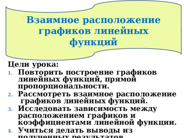 Взаимное расположение  графиков линейных  функций Цели урока: Повторить построение графиков линейных функций, прямой пропорциональности. Рассмотреть взаимное расположение графиков линейных функций. Исследовать зависимость между расположением графиков и коэффициентами линейной функции. Учиться делать выводы из полученных результатов.   