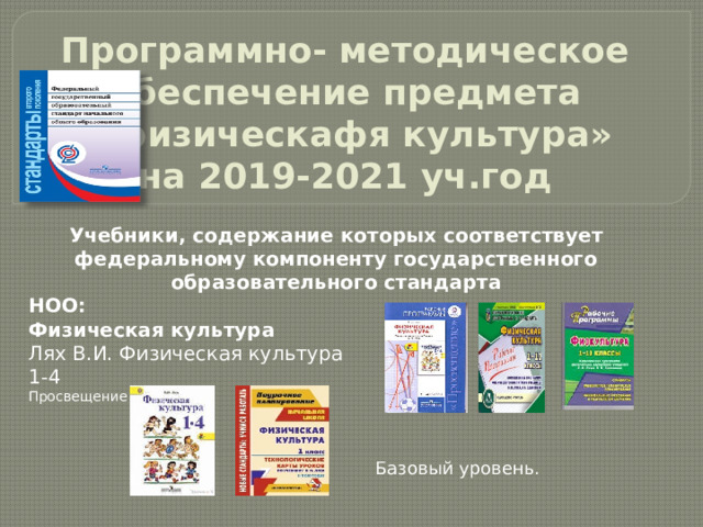 Программно- методическое обеспечение предмета  « физическафя культура»  на 2019-2021 уч.год Учебники, содержание которых соответствует федеральному компоненту государственного образовательного стандарта НОО: Физическая культура Лях В.И. Физическая культура 1-4 Просвещение    Базовый уровень. 