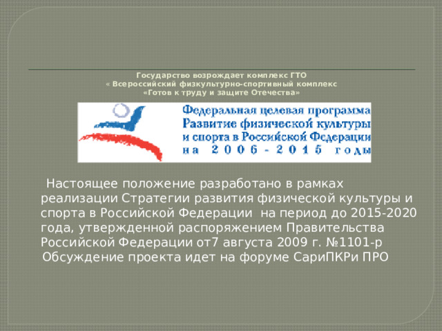       Государство возрождает комплекс ГТО  « Всероссийский физкультурно-спортивный комплекс  «Готов к труду и защите Отечества»     Настоящее положение разработано в рамках реализации Стратегии развития физической культуры и спорта в Российской Федерации на период до 2015-2020 года, утвержденной распоряжением Правительства Российской Федерации от7 августа 2009 г. №1101-р  Обсуждение проекта идет на форуме СариПКРи ПРО 