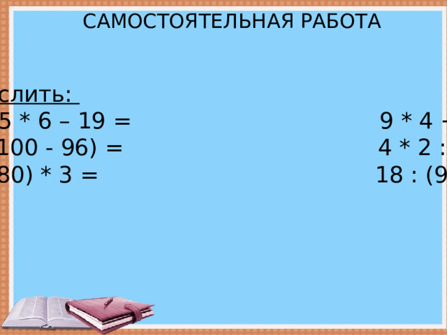 САМОСТОЯТЕЛЬНАЯ РАБОТА   Вычислить: 25 + 5 * 6 – 19 = 9 * 4 + 64 = 36 : (100 - 96) = 4 * 2 : 8 = (89 - 80) * 3 = 18 : (9 : 3) = 