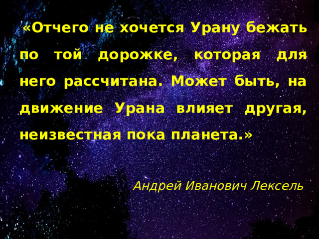  «Отчего не хочется Урану бежать по той дорожке, которая для него рассчитана. Может быть, на движение Урана влияет другая, неизвестная пока планета.»   Андрей Иванович Лексель 