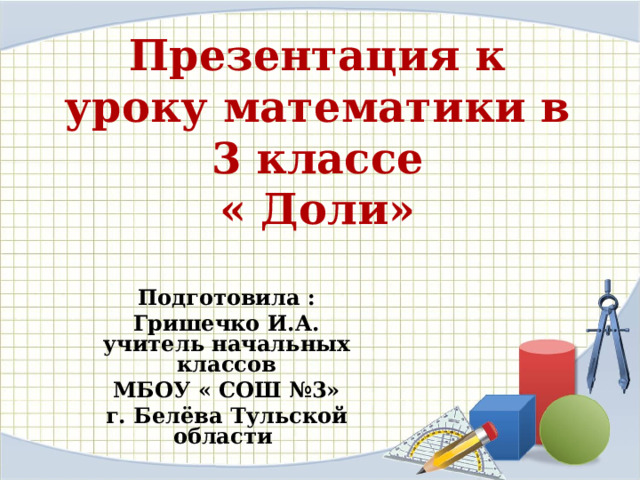 Презентация к уроку математики в 3 классе  « Доли» Подготовила : Гришечко И.А.  учитель начальных классов МБОУ « СОШ №3» г. Белёва Тульской области 