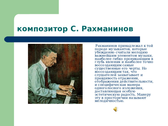 композитор С. Рахманинов  Рахманинов принадлежал к той породе музыкантов, которые убежденно считали мелодию важнейшим элементом музыки, наиболее гибко проникающим в глубь явления и наиболее точно воссоздающим самые существенные его черты. Но воссоздающим так, что слушателей захватывает и правдивость отражения, отображения действительности, и специфическая манера одноголосного изложения, доставляющая особую эстетическую радость. Манеру эту в просторечии называют мелодичностью.    