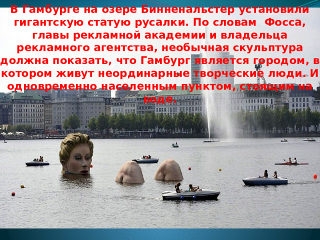 В Гамбурге на озере Бинненальстер установили гигантскую статую русалки. По словам Фосса, главы рекламной академии и владельца рекламного агентства, необычная скульптура должна показать, что Гамбург является городом, в котором живут неординарные творческие люди. И одновременно населенным пунктом, стоящим на воде.    