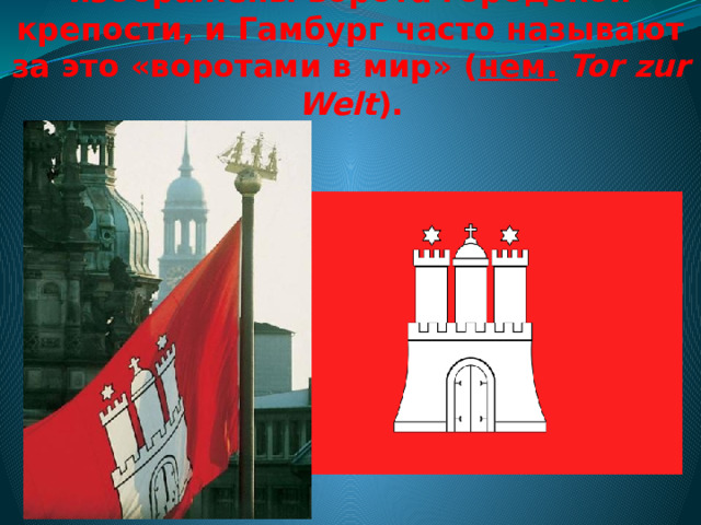 На гербе и флаге Гамбурга изображены ворота городской крепости, и Гамбург часто называют за это «воротами в мир» ( нем.   Tor zur Welt ). 