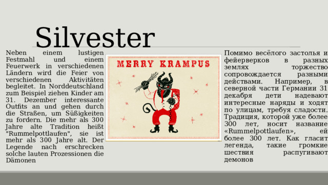 Silvester Neben einem lustigen Festmahl und einem Feuerwerk in verschiedenen Ländern wird die Feier von verschiedenen Aktivitäten begleitet. In Norddeutschland zum Beispiel ziehen Kinder am 31. Dezember interessante Outfits an und gehen durch die Straßen, um Süßigkeiten zu fordern. Die mehr als 300 Jahre alte Tradition heißt 