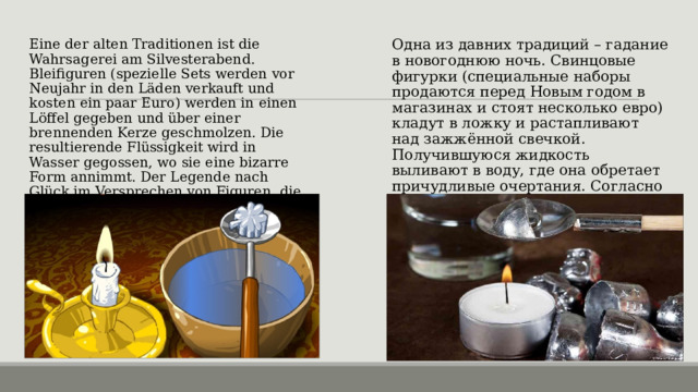 Одна из давних традиций – гадание в новогоднюю ночь. Свинцовые фигурки (специальные наборы продаются перед Новым годом в магазинах и стоят несколько евро) кладут в ложку и растапливают над зажжённой свечкой. Получившуюся жидкость выливают в воду, где она обретает причудливые очертания. Согласно поверью, удачу в любви сулят фигурки, которые будут похожи на звезду или розу. Eine der alten Traditionen ist die Wahrsagerei am Silvesterabend. Bleifiguren (spezielle Sets werden vor Neujahr in den Läden verkauft und kosten ein paar Euro) werden in einen Löffel gegeben und über einer brennenden Kerze geschmolzen. Die resultierende Flüssigkeit wird in Wasser gegossen, wo sie eine bizarre Form annimmt. Der Legende nach Glück im Versprechen von Figuren, die wie ein Stern oder eine Rose aussehen. 