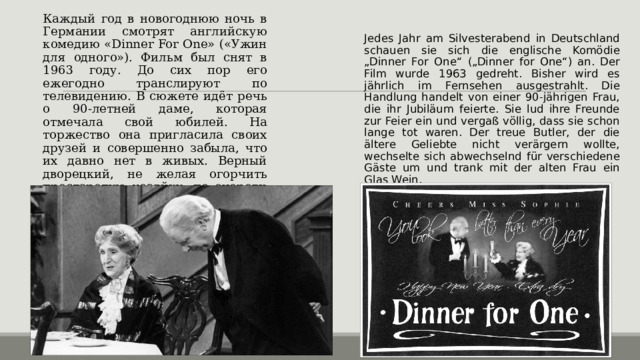 Каждый год в новогоднюю ночь в Германии смотрят английскую комедию «Dinner For One» («Ужин для одного»). Фильм был снят в 1963 году. До сих пор его ежегодно транслируют по телевидению. В сюжете идёт речь о 90-летней даме, которая отмечала свой юбилей. На торжество она пригласила своих друзей и совершенно забыла, что их давно нет в живых. Верный дворецкий, не желая огорчить престарелую хозяйку, по очереди переодевался в разных гостей и выпивал со старушкой бокал вина. Jedes Jahr am Silvesterabend in Deutschland schauen sie sich die englische Komödie „Dinner For One“ („Dinner for One“) an. Der Film wurde 1963 gedreht. Bisher wird es jährlich im Fernsehen ausgestrahlt. Die Handlung handelt von einer 90-jährigen Frau, die ihr Jubiläum feierte. Sie lud ihre Freunde zur Feier ein und vergaß völlig, dass sie schon lange tot waren. Der treue Butler, der die ältere Geliebte nicht verärgern wollte, wechselte sich abwechselnd für verschiedene Gäste um und trank mit der alten Frau ein Glas Wein. 