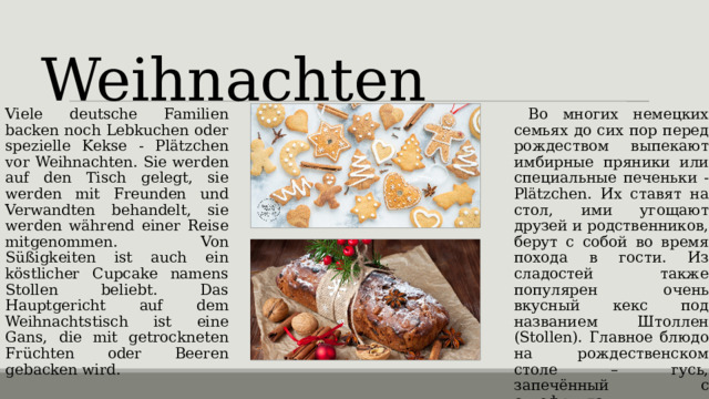 Weihnachten   Viele deutsche Familien backen noch Lebkuchen oder spezielle Kekse - Plätzchen vor Weihnachten. Sie werden auf den Tisch gelegt, sie werden mit Freunden und Verwandten behandelt, sie werden während einer Reise mitgenommen. Von Süßigkeiten ist auch ein köstlicher Cupcake namens Stollen beliebt. Das Hauptgericht auf dem Weihnachtstisch ist eine Gans, die mit getrockneten Früchten oder Beeren gebacken wird.  Во многих немецких семьях до сих пор перед рождеством выпекают имбирные пряники или специальные печеньки - Plätzchen. Их ставят на стол, ими угощают друзей и родственников, берут с собой во время похода в гости. Из сладостей также популярен очень вкусный кекс под названием Штоллен (Stollen). Главное блюдо на рождественском столе – гусь, запечённый с сухофруктами или ягодами. 